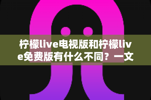 柠檬live电视版和柠檬live免费版有什么不同？一文详解两大版本差异与选择指南