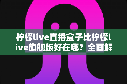 柠檬live直播盒子比柠檬live旗舰版好在哪?全面解析两大版本的核心差异与选购指南 柠檬live直播盒子比柠檬live旗舰版好在哪?全面解析两大版本的核心差异与选购指南