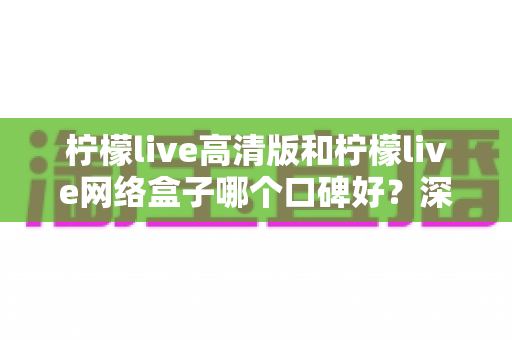 柠檬live高清版和柠檬live网络盒子哪个口碑好？深度对比解析帮你选对不踩坑