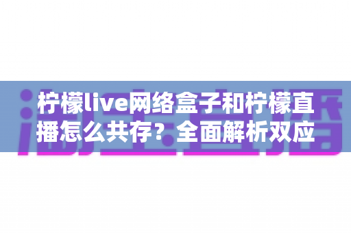 柠檬live网络盒子和柠檬直播怎么共存?全面解析双应用共存的安装方法与使用技巧 柠檬live网络盒子和柠檬直播怎么共存?全面解析双应用共存的安装方法与使用技巧