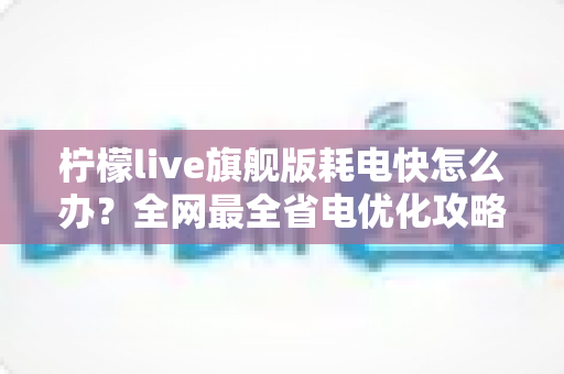 柠檬live旗舰版耗电快怎么办？全网最全省电优化攻略，让你的手机续航翻倍不再焦虑