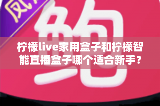 柠檬live家用盒子和柠檬智能直播盒子哪个适合新手？新手直播设备选购与上手全攻略
