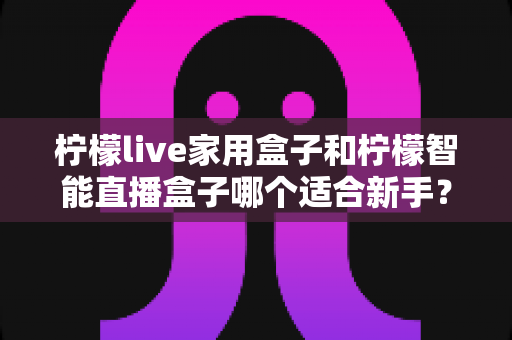 柠檬live家用盒子和柠檬智能直播盒子哪个适合新手？新手直播设备选购与上手全攻略