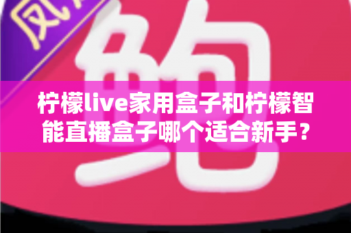 柠檬live家用盒子和柠檬智能直播盒子哪个适合新手？新手直播设备选购与上手全攻略