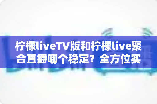 柠檬liveTV版和柠檬live聚合直播哪个稳定？全方位实测对比与选购建议一次讲清