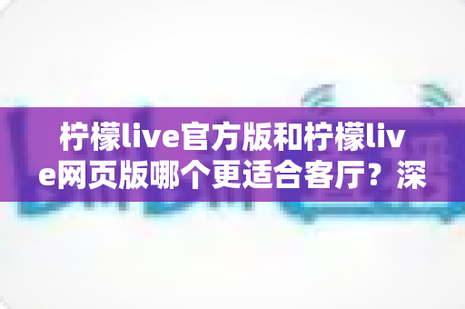 柠檬live官方版和柠檬live网页版哪个更适合客厅？深度对比助你打造更佳大屏观影体验