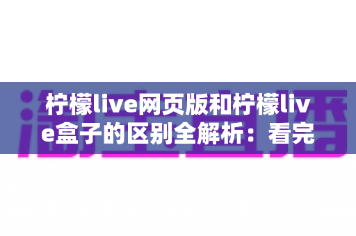 柠檬live网页版和柠檬live盒子的区别全解析：看完这篇就知道怎么选