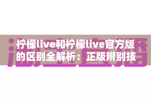 柠檬live和柠檬live官方版的区别全解析：正版辨别技巧与安全使用指南