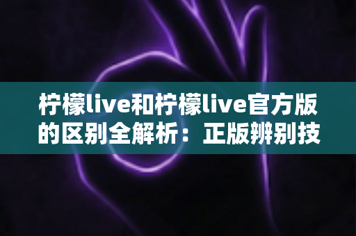 柠檬live和柠檬live官方版的区别全解析：正版辨别技巧与安全使用指南