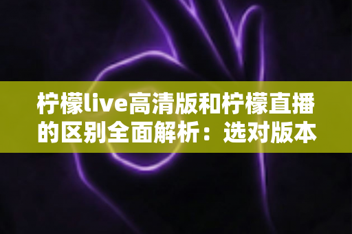 柠檬live高清版和柠檬直播的区别全面解析:选对版本让观看体验翻倍 柠檬live高清版和柠檬直播的区别全面解析:选对版本让观看体验翻倍