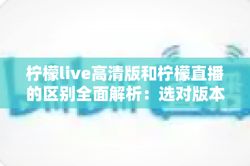 柠檬live高清版和柠檬直播的区别全面解析：选对版本让观看体验翻倍
