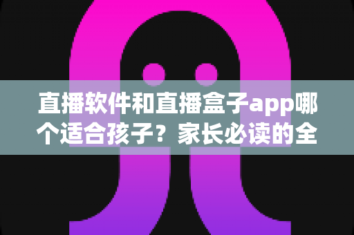 直播软件和直播盒子app哪个适合孩子？家长必读的全面对比与安全指南