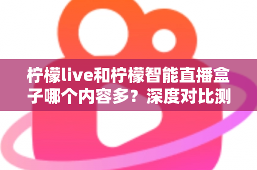 柠檬live和柠檬智能直播盒子哪个内容多？深度对比测评帮你一次看懂