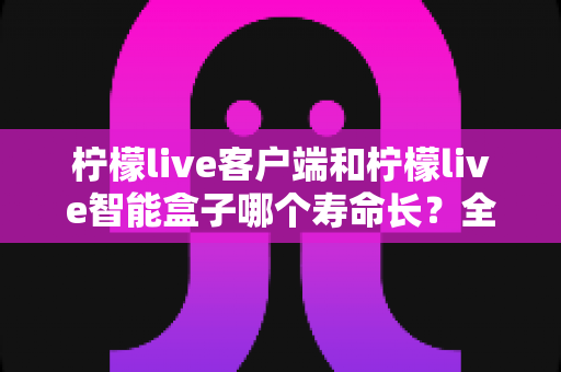 柠檬live客户端和柠檬live智能盒子哪个寿命长?全面解析两者使用寿命差异与延长寿命实用指南 柠檬live客户端和柠檬live智能盒子哪个寿命长?全面解析两者使用寿命差异与延长寿命实用指南