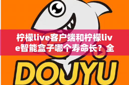 柠檬live客户端和柠檬live智能盒子哪个寿命长?全面解析两者使用寿命差异与延长寿命实用指南 柠檬live客户端和柠檬live智能盒子哪个寿命长?全面解析两者使用寿命差异与延长寿命实用指南