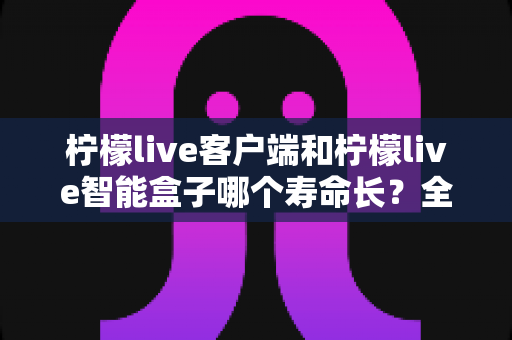 柠檬live客户端和柠檬live智能盒子哪个寿命长？全面解析两者使用寿命差异与延长寿命实用指南
