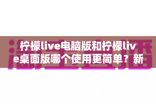 柠檬live电脑版和柠檬live桌面版哪个使用更简单？新手必看的全维度对比指南