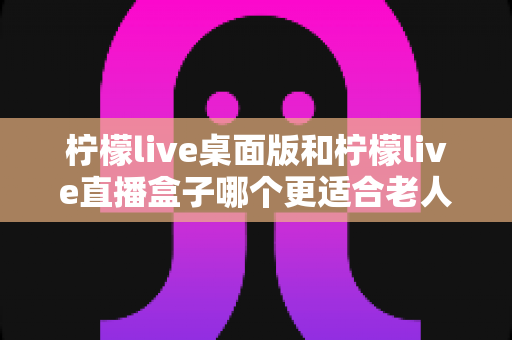 柠檬live桌面版和柠檬live直播盒子哪个更适合老人用？子女必看的实用对比指南
