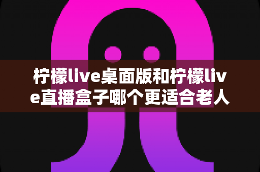 柠檬live桌面版和柠檬live直播盒子哪个更适合老人用？子女必看的实用对比指南