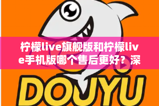柠檬live旗舰版和柠檬live手机版哪个售后更好？深度对比解析，帮你选对版本不踩坑