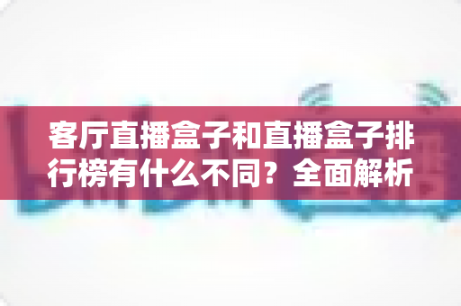 客厅直播盒子和直播盒子排行榜有什么不同？全面解析两大概念的本质差异与超实用选购指南