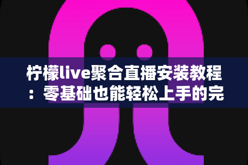 柠檬live聚合直播安装教程：零基础也能轻松上手的完整安装与配置指南