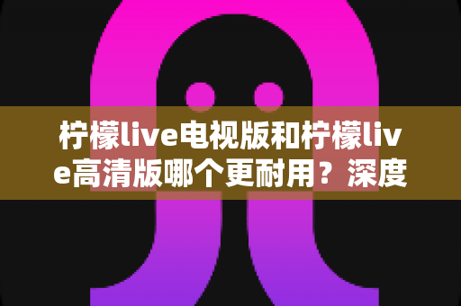 柠檬live电视版和柠檬live高清版哪个更耐用？深度解析稳定性、兼容性与长期使用体验