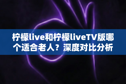 柠檬live和柠檬liveTV版哪个适合老人？深度对比分析助您为长辈选对观影工具