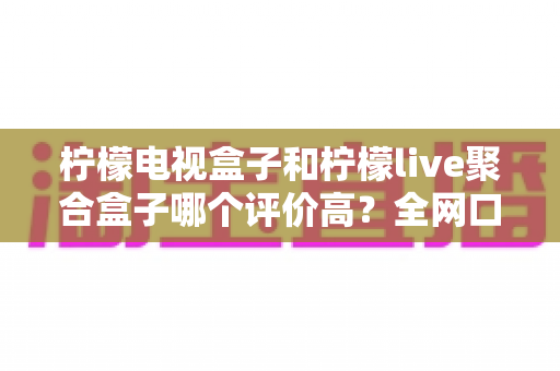 柠檬电视盒子和柠檬live聚合盒子哪个评价高？全网口碑深度对比评测一文看懂