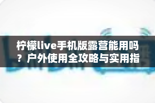 柠檬live手机版露营能用吗？户外使用全攻略与实用指南