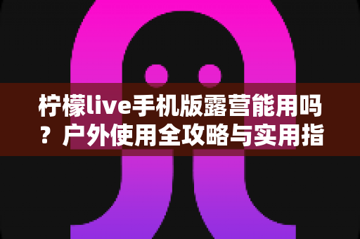 柠檬live手机版露营能用吗？户外使用全攻略与实用指南