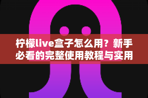 柠檬live盒子怎么用?新手必看的完整使用教程与实用技巧指南 柠檬live盒子怎么用?新手必看的完整使用教程与实用技巧指南