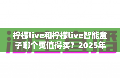 柠檬live和柠檬live智能盒子哪个更值得买?2025年最全对比评测与避坑选购指南 柠檬live和柠檬live智能盒子哪个更值得买?2025年最全对比评测与避坑选购指南