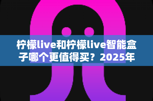 柠檬live和柠檬live智能盒子哪个更值得买？2025年最全对比评测与避坑选购指南