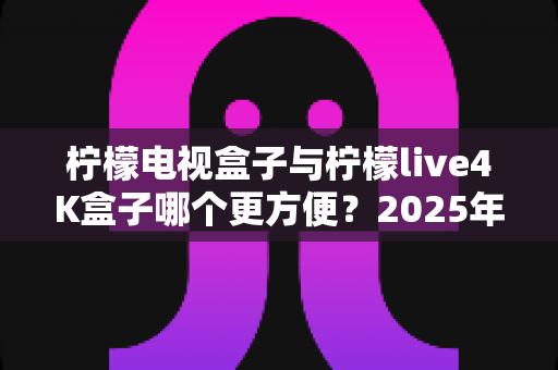 柠檬电视盒子与柠檬live4K盒子哪个更方便?2025年最全选购对比指南,看完不再纠结 柠檬电视盒子与柠檬live4K盒子哪个更方便?2025年最全选购对比指南,看完不再纠结