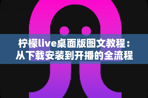 柠檬live桌面版图文教程：从下载安装到开播的全流程保姆级指南