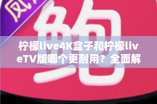 柠檬live4K盒子和柠檬liveTV版哪个更耐用？全面解析两款产品的使用寿命与选购建议