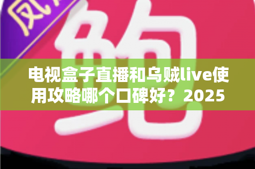 电视盒子直播和乌贼live使用攻略哪个口碑好？2025年最新深度评测与选择指南