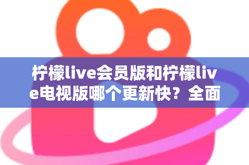 柠檬live会员版和柠檬live电视版哪个更新快?全面对比解析助你选对版本 柠檬live会员版和柠檬live电视版哪个更新快?全面对比解析助你选对版本