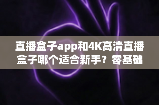 直播盒子app和4K高清直播盒子哪个适合新手?零基础入门选购全攻略与避坑指南 直播盒子app和4K高清直播盒子哪个适合新手?零基础入门选购全攻略与避坑指南