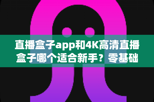 直播盒子app和4K高清直播盒子哪个适合新手？零基础入门选购全攻略与避坑指南