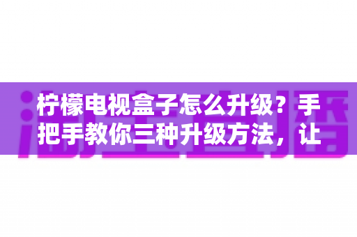 柠檬电视盒子怎么升级？手把手教你三种升级方法，让老盒子焕发新生