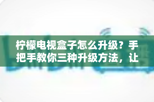 柠檬电视盒子怎么升级？手把手教你三种升级方法，让老盒子焕发新生