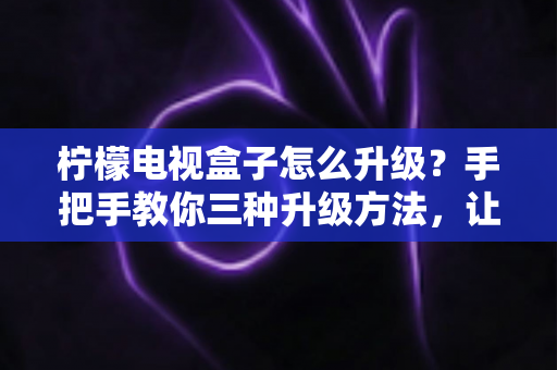 柠檬电视盒子怎么升级？手把手教你三种升级方法，让老盒子焕发新生