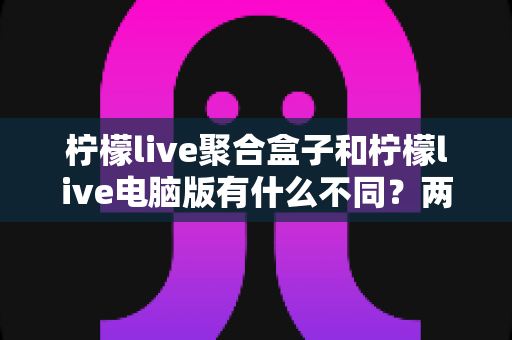 柠檬live聚合盒子和柠檬live电脑版有什么不同?两大版本深度对比,帮你选对观影利器 柠檬live聚合盒子和柠檬live电脑版有什么不同?两大版本深度对比,帮你选对观影利器