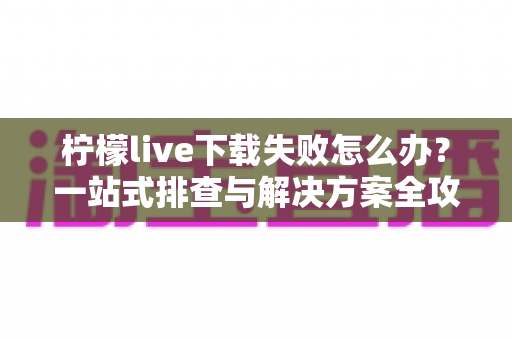 柠檬live下载失败怎么办？一站式排查与解决方案全攻略