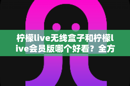 柠檬live无线盒子和柠檬live会员版哪个好看?全方位对比解析,帮你选出最适合自己的观影方案 柠檬live无线盒子和柠檬live会员版哪个好看?全方位对比解析,帮你选出最适合自己的观影方案