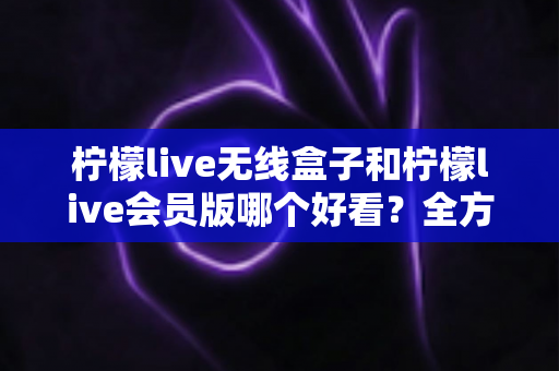 柠檬live无线盒子和柠檬live会员版哪个好看？全方位对比解析，帮你选出最适合自己的观影方案