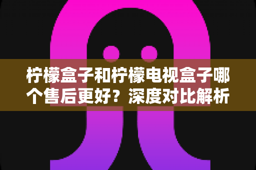 柠檬盒子和柠檬电视盒子哪个售后更好?深度对比解析与选购避坑指南 柠檬盒子和柠檬电视盒子哪个售后更好?深度对比解析与选购避坑指南