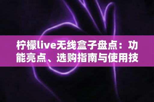 柠檬live无线盒子盘点：功能亮点、选购指南与使用技巧全解析